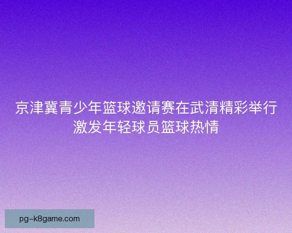 京津冀青少年篮球邀请赛在武清精彩举行激发年轻球员篮球热情
